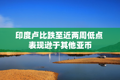 印度卢比跌至近两周低点 表现逊于其他亚币