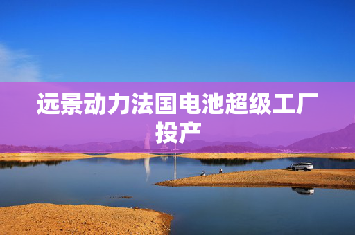 远景动力法国电池超级工厂投产