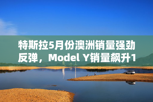 特斯拉5月份澳洲销量强劲反弹，Model Y销量飙升122.5%