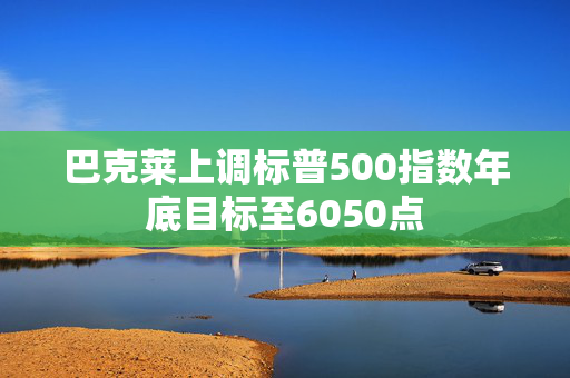 巴克莱上调标普500指数年底目标至6050点