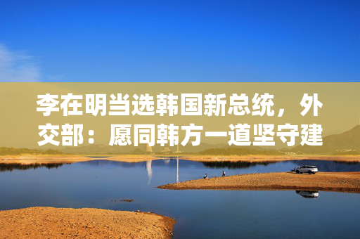 李在明当选韩国新总统，外交部：愿同韩方一道坚守建交初心