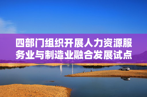 四部门组织开展人力资源服务业与制造业融合发展试点工作