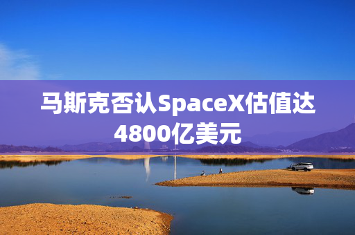 马斯克否认SpaceX估值达4800亿美元