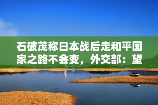 石破茂称日本战后走和平国家之路不会变，外交部：望日方认真汲取历史教训