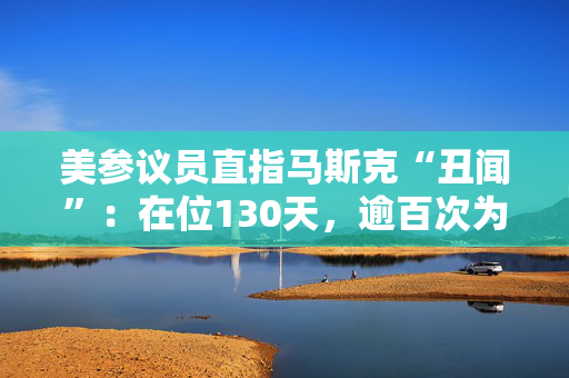 美参议员直指马斯克“丑闻”：在位130天，逾百次为己谋利！