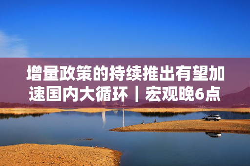 增量政策的持续推出有望加速国内大循环｜宏观晚6点