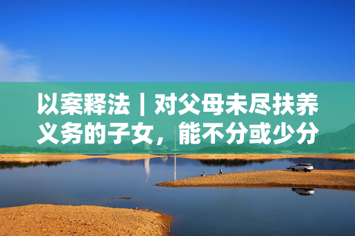 以案释法｜对父母未尽扶养义务的子女，能不分或少分遗产吗？
