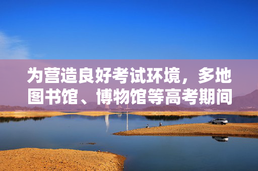 为营造良好考试环境，多地图书馆、博物馆等高考期间闭馆