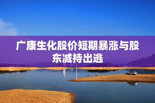 广康生化股价短期暴涨与股东减持出逃