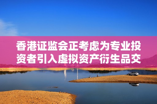 香港证监会正考虑为专业投资者引入虚拟资产衍生品交易