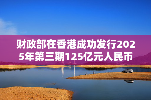 财政部在香港成功发行2025年第三期125亿元人民币国债