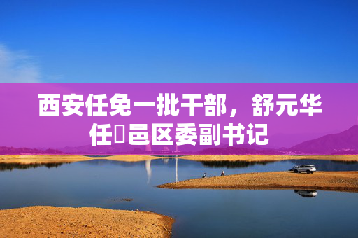 西安任免一批干部，舒元华任鄠邑区委副书记