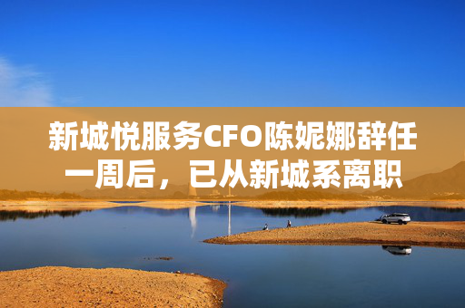新城悦服务CFO陈妮娜辞任一周后，已从新城系离职