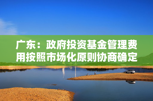 广东：政府投资基金管理费用按照市场化原则协商确定，依据基金考核评价结果情况予以核定拨付