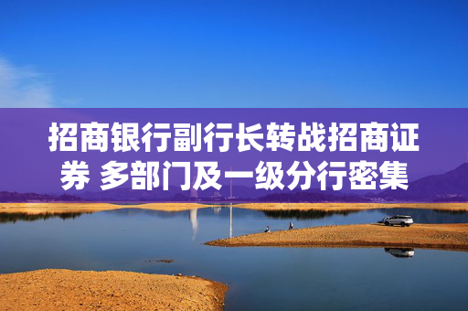 招商银行副行长转战招商证券 多部门及一级分行密集换防