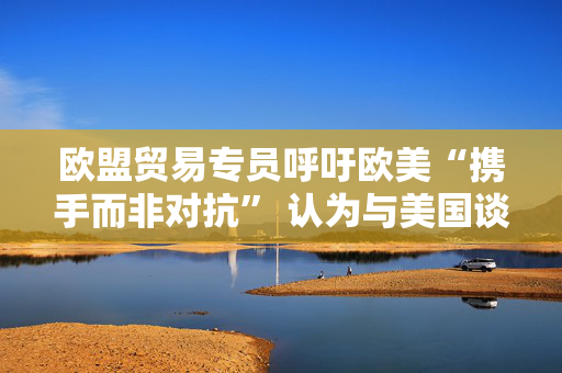 欧盟贸易专员呼吁欧美“携手而非对抗” 认为与美国谈判正在取得进展