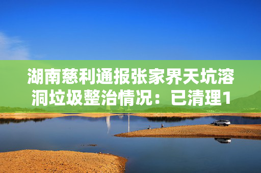湖南慈利通报张家界天坑溶洞垃圾整治情况：已清理14吨