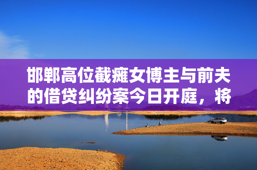 邯郸高位截瘫女博主与前夫的借贷纠纷案今日开庭，将择期宣判