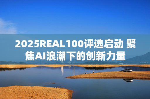 2025REAL100评选启动 聚焦AI浪潮下的创新力量