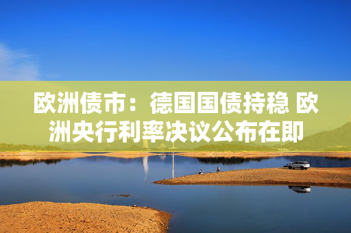 欧洲债市：德国国债持稳 欧洲央行利率决议公布在即