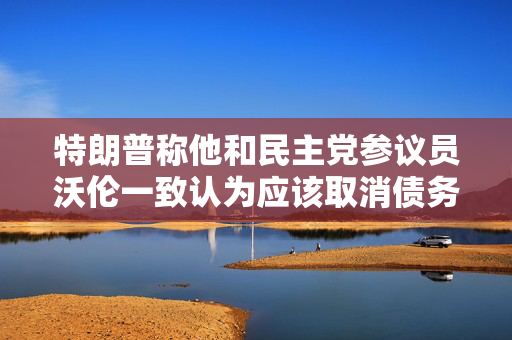 特朗普称他和民主党参议员沃伦一致认为应该取消债务上限