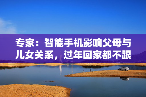 专家：智能手机影响父母与儿女关系，过年回家都不跟爹妈说话
