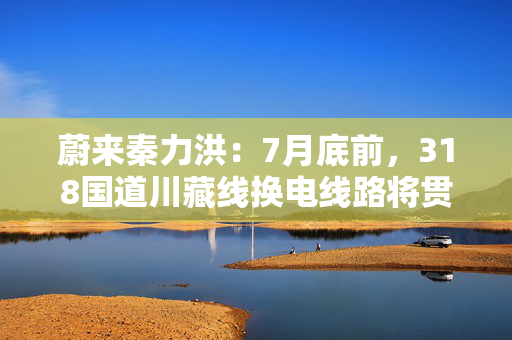 蔚来秦力洪：7月底前，318国道川藏线换电线路将贯通