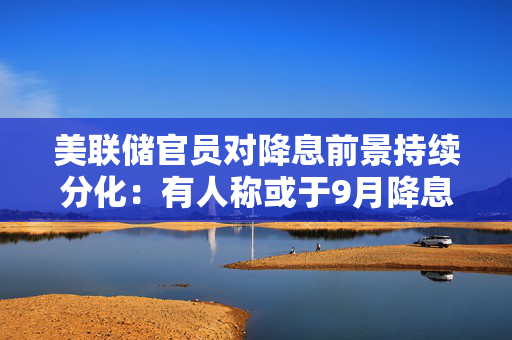 美联储官员对降息前景持续分化：有人称或于9月降息，有人对加息持开放态度