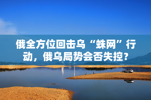 俄全方位回击乌“蛛网”行动，俄乌局势会否失控？