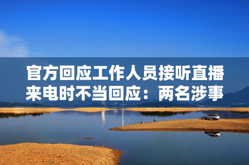 官方回应工作人员接听直播来电时不当回应：两名涉事者被停职