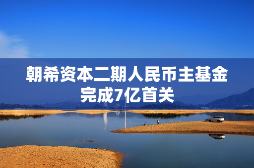 朝希资本二期人民币主基金完成7亿首关