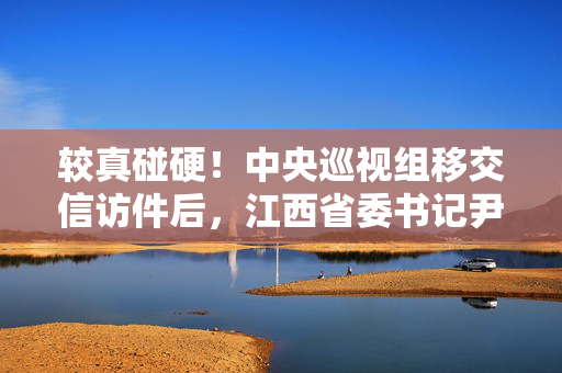 较真碰硬！中央巡视组移交信访件后，江西省委书记尹弘：及时解决群众合理诉求