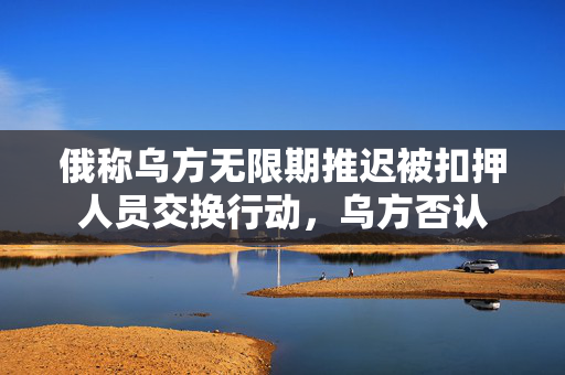俄称乌方无限期推迟被扣押人员交换行动，乌方否认