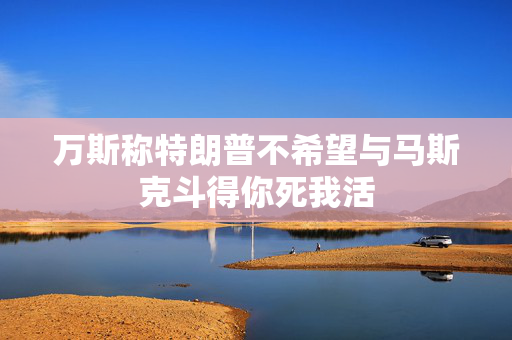 万斯称特朗普不希望与马斯克斗得你死我活