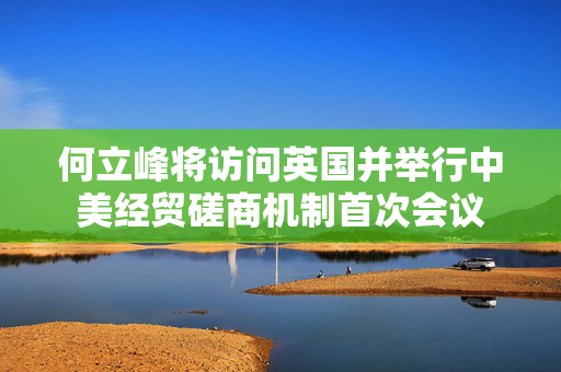 何立峰将访问英国并举行中美经贸磋商机制首次会议