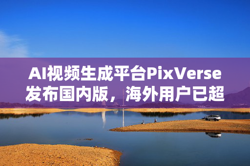 AI视频生成平台PixVerse发布国内版，海外用户已超6000万