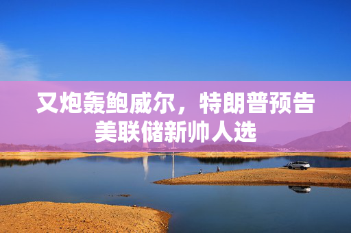 又炮轰鲍威尔，特朗普预告美联储新帅人选