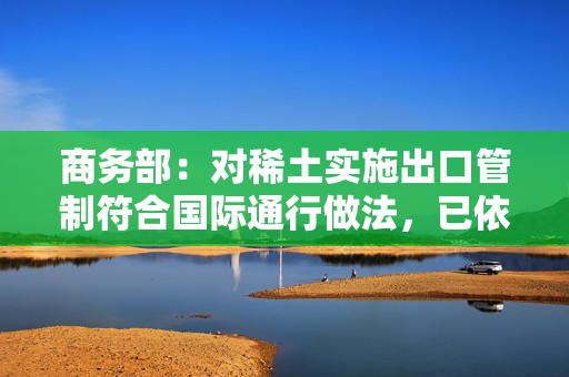 商务部：对稀土实施出口管制符合国际通行做法，已依法批准一定数量的合规申请