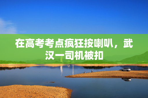 在高考考点疯狂按喇叭，武汉一司机被扣