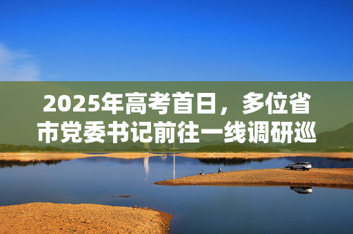 2025年高考首日，多位省市党委书记前往一线调研巡考