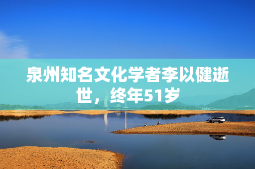 泉州知名文化学者李以健逝世，终年51岁