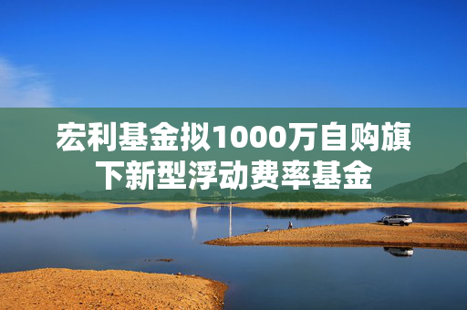 宏利基金拟1000万自购旗下新型浮动费率基金