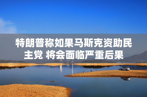 特朗普称如果马斯克资助民主党 将会面临严重后果