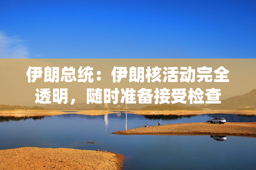伊朗总统：伊朗核活动完全透明，随时准备接受检查