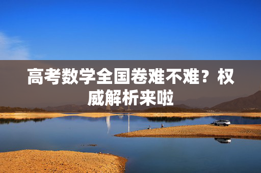 高考数学全国卷难不难？权威解析来啦