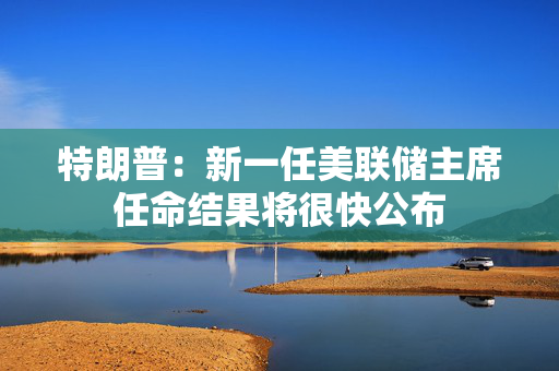 特朗普：新一任美联储主席任命结果将很快公布