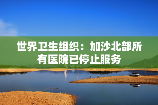 世界卫生组织：加沙北部所有医院已停止服务