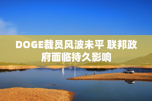 DOGE裁员风波未平 联邦政府面临持久影响