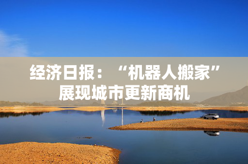 经济日报：“机器人搬家”展现城市更新商机