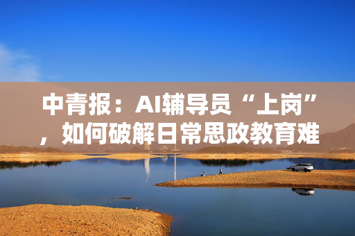 中青报：AI辅导员“上岗”，如何破解日常思政教育难题